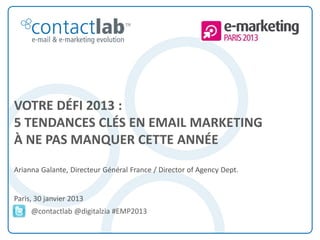 VOTRE DÉFI 2013 :
5 TENDANCES CLÉS EN EMAIL MARKETING
À NE PAS MANQUER CETTE ANNÉE
Arianna Galante, Directeur Général France / Director of Agency Dept.


Paris, 30 janvier 2013
            @contactlab @digitalzia #EMP2013


This document is the intellectual property of ContactLab® and was created for demonstration purposes only. It may not be modified, organized or reutilized in any way without the express written permission of the rightful owner.
 