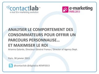 ANALYSER LE COMPORTEMENT DES
        CONSOMMATEURS POUR OFFRIR UN
        PARCOURS PERSONNALISE…
        ET MAXIMISER LE ROI
        Arianna Galante, Directeur Général France / Director of Agency Dept.


        Paris, 30 janvier 2013

                       @contactlab @digitalzia #EMP2013

This document is the intellectual property of ContactLab® and was created for demonstration purposes only. It may not be modified, organized or reutilized in any way without the express written permission of the rightful owner.
 