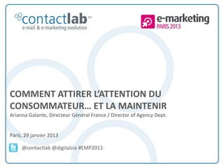 COMMENT ATTIRER L’ATTENTION DU
CONSOMMATEUR… ET LA MAINTENIR
Arianna Galante, Directeur Général France / Director of Agency Dept.


Paris, 29 janvier 2013

            @contactlab @digitalzia #EMP2013


This document is the intellectual property of ContactLab® and was created for demonstration purposes only. It may not be modified, organized or reutilized in any way without the express written permission of the rightful owner.
 