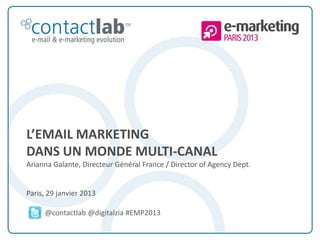 L’EMAIL MARKETING
        DANS UN MONDE MULTI-CANAL
        Arianna Galante, Directeur Général France / Director of Agency Dept.


        Paris, 29 janvier 2013

                       @contactlab @digitalzia #EMP2013

This document is the intellectual property of ContactLab® and was created for demonstration purposes only. It may not be modified, organized or reutilized in any way without the express written permission of the rightful owner.
 