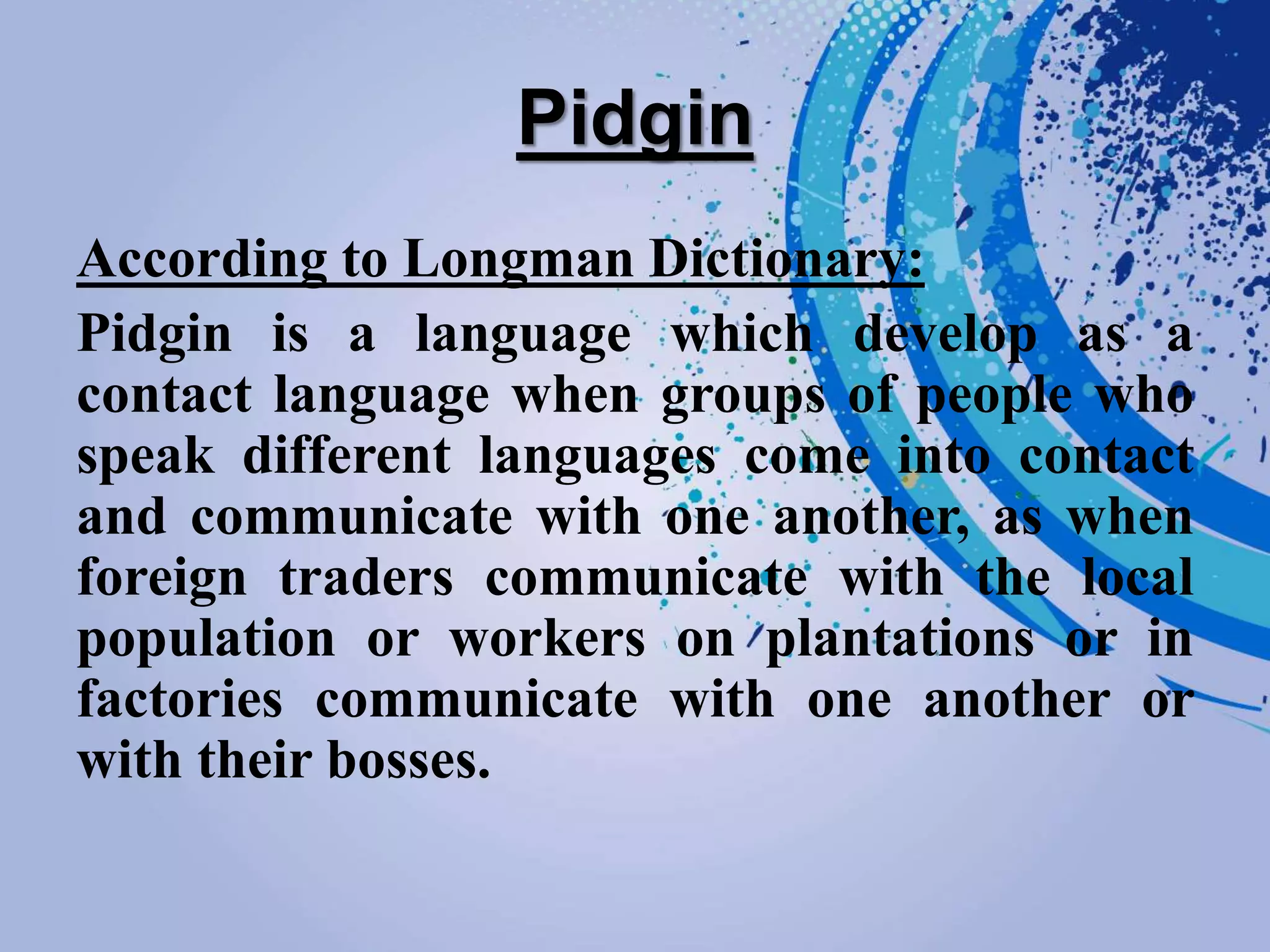Pidgin
According to Longman Dictionary:
Pidgin is a language which develop as a
contact language when groups of people who
speak different languages come into contact
and communicate with one another, as when
foreign traders communicate with the local
population or workers on plantations or in
factories communicate with one another or
with their bosses.
 