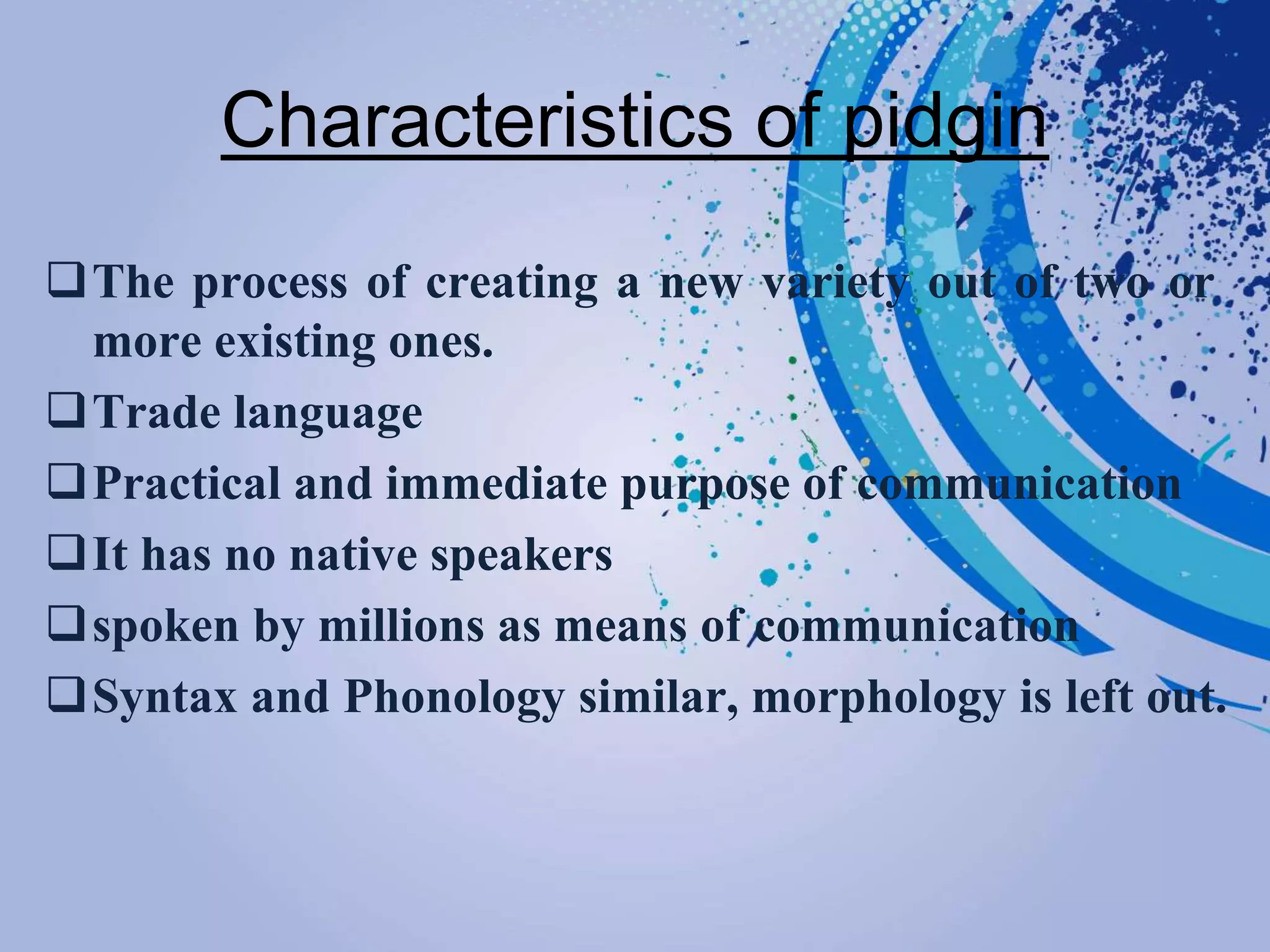 Characteristics of pidgin
The process of creating a new variety out of two or
more existing ones.
Trade language
Practical and immediate purpose of communication
It has no native speakers
spoken by millions as means of communication
Syntax and Phonology similar, morphology is left out.
 