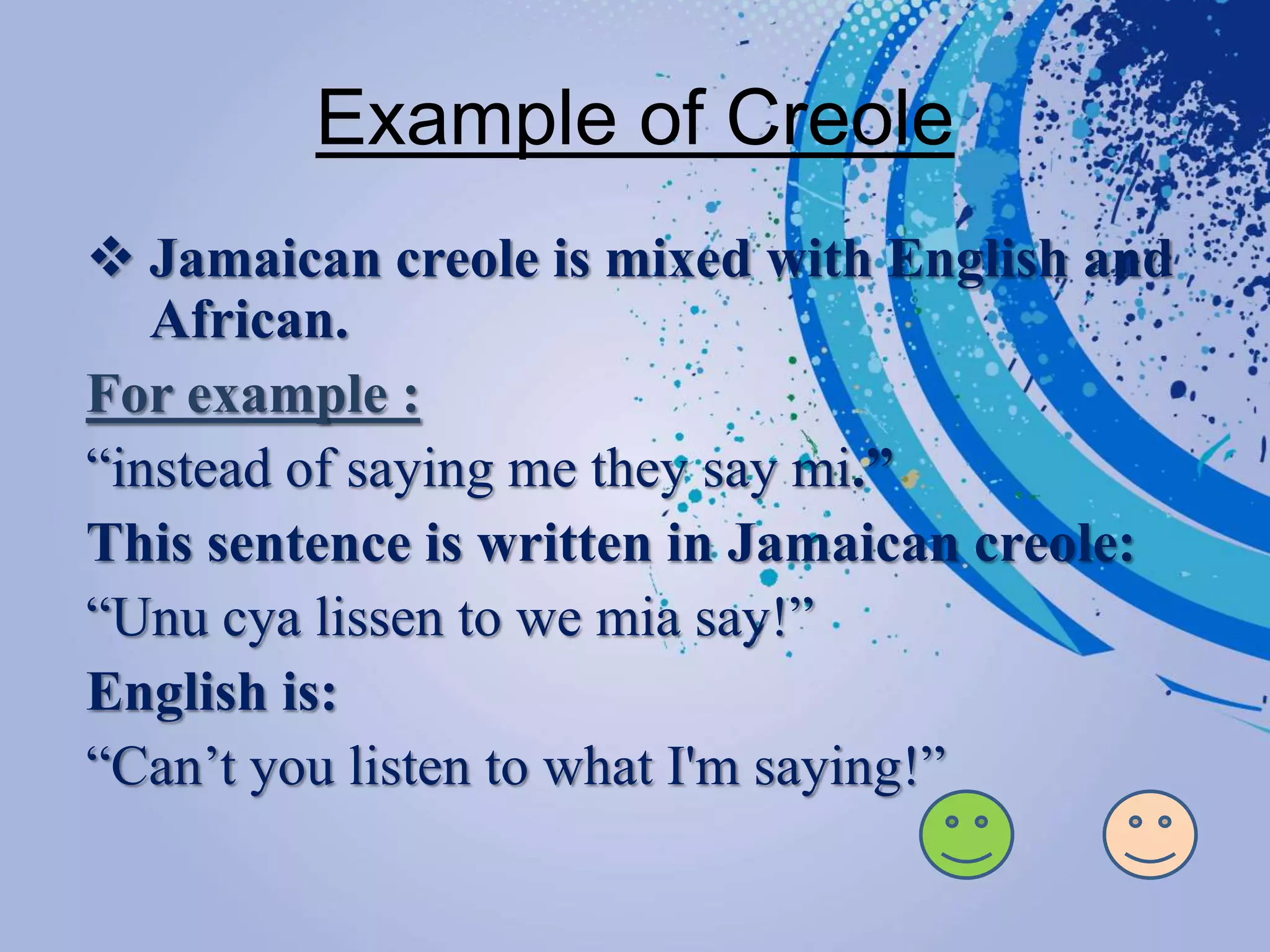 Example of Creole
 Jamaican creole is mixed with English and
African.
For example :
“instead of saying me they say mi.”
This sentence is written in Jamaican creole:
“Unu cya lissen to we mia say!”
English is:
“Can’t you listen to what I'm saying!”
 