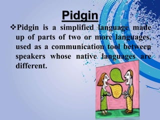 Pidgin
Pidgin is a simplified language made
up of parts of two or more languages,
used as a communication tool between
speakers whose native languages are
different.
 