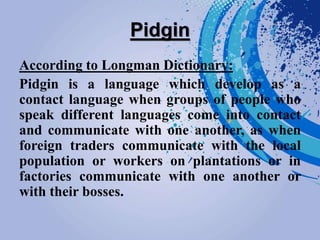 Pidgin
According to Longman Dictionary:
Pidgin is a language which develop as a
contact language when groups of people who
speak different languages come into contact
and communicate with one another, as when
foreign traders communicate with the local
population or workers on plantations or in
factories communicate with one another or
with their bosses.
 