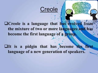 Creole
Creole is a language that has evolved from
the mixture of two or more languages and has
become the first language of a group.
It is a pidgin that has become the first
language of a new generation of speakers.
 