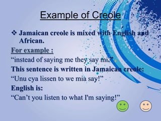 Example of Creole
 Jamaican creole is mixed with English and
African.
For example :
“instead of saying me they say mi.”
This sentence is written in Jamaican creole:
“Unu cya lissen to we mia say!”
English is:
“Can’t you listen to what I'm saying!”
 