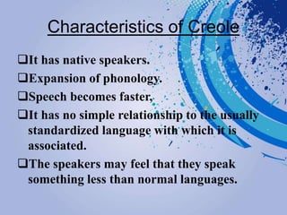 Characteristics of Creole
It has native speakers.
Expansion of phonology.
Speech becomes faster,
It has no simple relationship to the usually
standardized language with which it is
associated.
The speakers may feel that they speak
something less than normal languages.
 