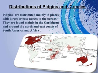 Distributions of Pidgins and Creoles
Pidgins are distributed mainly in places
with direct or easy access to the oceans.
They are found mainly in the Caribbean
and around the north and east coasts of
South America and Africa .
 