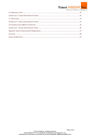 Page 3 of 42
© 2014 Gridlogics. All Rights Reserved.
Patent iNSIGHT Pro™ is a trademark of Gridlogics Technologies Pvt. Ltd.
Feedbacks and Comments on this report can be sent to feedback_tr@patentinsightpro.com
JP: Publication Trend............................................................................................................................................ 34
Contact Lens - Country Wise Research Trends..................................................................................................... 34
JP: Filing Trend..................................................................................................................................................... 35
Contact Lens - Country Wise Research Trends..................................................................................................... 35
JP: Company across different contact lens .......................................................................................................... 36
Contact Lens - Country Wise Research Trends..................................................................................................... 36
Appendix: Search Strings Used for Categorization .............................................................................................. 37
Summary.............................................................................................................................................................. 40
Sources & References........................................................................................................................................... 42
 