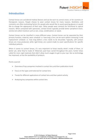 Page 4 of 42
© 2014 Gridlogics. All Rights Reserved.
Patent iNSIGHT Pro™ is a trademark of Gridlogics Technologies Pvt. Ltd.
Feedbacks and Comments on this report can be sent to feedback_tr@patentinsightpro.com
Introduction
Contact lenses are considered medical devices and can be worn to correct vision, or for cosmetic or
therapeutic reasons. People choose to wear contact lenses for many reasons. Aesthetics and
cosmetics are often motivating factors for people who would like to avoid wearing glasses or would
like to change the appearance of their eyes. Other people wear contacts for functional or optical
reasons. When compared with spectacles, contact lenses typically provide better peripheral vision,
and do not collect moisture such as rain, snow, condensation, or sweat.
Contact lenses can be classified in many different ways. Contact lenses can be separated by their
primary function, material, wear schedule i.e. how long a lens can be worn before removing it and
replacement schedule i.e. how long before a lens needs to be discarded. Typically, soft contact
lenses are mass-produced, while rigid lenses are custom-made to exact specifications for specific
individual patients.
When it comes to contact lenses, it’s very important to know exactly what’s inside of them, or
better yet, what they’re made of. Materials used have varied throughout the years. Earlier times
called for more rigid materials that didn’t allow much oxygen to get to your eye. But as technology
has improved, so has the availability of products.
Points covered:
 Overview of top companies involved in contact lens and their publication trend
 Focus on the types and materials for contact lens
 Trends for different applications of contact lens and their patent activity
 Analyzing key companies within contact lens
 