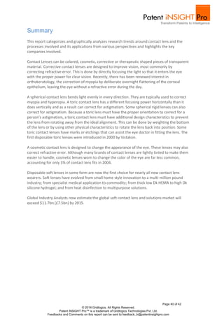 Page 40 of 42
© 2014 Gridlogics. All Rights Reserved.
Patent iNSIGHT Pro™ is a trademark of Gridlogics Technologies Pvt. Ltd.
Feedbacks and Comments on this report can be sent to feedback_tr@patentinsightpro.com
Summary
This report categorizes and graphically analyzes research trends around contact lens and the
processes involved and its applications from various perspectives and highlights the key
companies involved.
Contact Lenses can be colored, cosmetic, corrective or therapeutic shaped pieces of transparent
material. Corrective contact lenses are designed to improve vision, most commonly by
correcting refractive error. This is done by directly focusing the light so that it enters the eye
with the proper power for clear vision. Recently, there has been renewed interest in
orthokeratology, the correction of myopia by deliberate overnight flattening of the corneal
epithelium, leaving the eye without a refractive error during the day.
A spherical contact lens bends light evenly in every direction .They are typically used to correct
myopia and hyperopia. A toric contact lens has a different focusing power horizontally than it
does vertically and as a result can correct for astigmatism. Some spherical rigid lenses can also
correct for astigmatism. Because a toric lens must have the proper orientation to correct for a
person's astigmatism, a toric contact lens must have additional design characteristics to prevent
the lens from rotating away from the ideal alignment. This can be done by weighting the bottom
of the lens or by using other physical characteristics to rotate the lens back into position. Some
toric contact lenses have marks or etchings that can assist the eye doctor in fitting the lens. The
first disposable toric lenses were introduced in 2000 by Vistakon.
A cosmetic contact lens is designed to change the appearance of the eye. These lenses may also
correct refractive error. Although many brands of contact lenses are lightly tinted to make them
easier to handle, cosmetic lenses worn to change the color of the eye are far less common,
accounting for only 3% of contact lens fits in 2004.
Disposable soft lenses in some form are now the first choice for nearly all new contact lens
wearers. Soft lenses have evolved from small home style innovation to a multi-million pound
industry; from specialist medical application to commodity; from thick low Dk HEMA to high Dk
silicone hydrogel; and from heat disinfection to multipurpose solutions.
Global Industry Analysts now estimate the global soft contact lens and solutions market will
exceed $11.7bn (£7.5bn) by 2015.
 