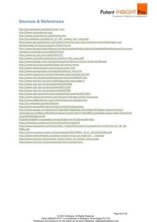Page 42 of 42
© 2014 Gridlogics. All Rights Reserved.
Patent iNSIGHT Pro™ is a trademark of Gridlogics Technologies Pvt. Ltd.
Feedbacks and Comments on this report can be sent to feedback_tr@patentinsightpro.com
Sources & References
http://en.wikipedia.org/wiki/Contact_lens
http://www.contactlenses.org/
http://www.contactlenses.org/timeline.htm
http://en.wikpedia.org/wiki/List_of_soft_contact_lens_materials
http://www.aoa.org/patients-and-public/caring-for-your-vision/contact-lenses/advantages-and
disadvantages-of-various-typesof-contact-lenses
http://www.fda.gov/medicaldevices/productsandmedicalprocedures/homehealthandconsumer/consume
rproducts/contactlenses/ucm062319.htm
http://www.sys-con.com/node/3053173
http://www.contactlensesthestory.com/first_fifty_years.pdf
http://www.kellogg.umich.edu/patientcare/conditions/contact.lenses.html#types
https://www.bcla.org.uk/public/types-of-contact-lenses
http://www.allaboutvision.com/contacts/colors.htm
http://www.pasadenaeye.com/faq/faq14/faq14_text.html
http://www.clspectrum.com/articleviewer.aspx?articleid=101744
http://www.nlm.nih.gov/medlineplus/ency/article/003029.htm
http://www.webmd.com/eye-health/glaucoma-eyes?page=3
http://www.ncbi.nlm.nih.gov/pubmed/23559566
http://www.ncbi.nlm.nih.gov/pubmed/6517434
http://www.ncbi.nlm.nih.gov/pubmed/2407989
http://www.opticianonline.net/assets/getAsset.aspx?ItemID=3461
https://www.samsclubcontacts.com/silicone-hydrogel-contact-lenses.asp
http://www.allaboutvision.com/contacts/silicone-hydrogel.htm
http://en.wikipedia.org/wiki/Myopia
http://www.eng.buffalo.edu/Courses/ce435/Polysiloxanes/s
http://books.google.co.in/books?id=3QaHKWYsQkgC&pg=PA51&lpg=PA51&dq=siloxane+contact
+lenses&source=bl&ots=695tOGXunc&sig=STsJLKSTybkVYTi9A3tMmUqJndU&hl=en&sa=X&ei=2hxaU5rIG
omzrAfz0IDACg&ved=0C
EEQ6AEwADgK#v=onepage&q=siloxane%20contact%20lenses&f=false
http://artoptical.com/lenses/materials/softlensmaterial/
http://www.halocarbon.com/halocarbon_media/Halocarbon-Fluoropolymers-article-for-JCT_06_29-
FINAL.pdf
http://revroum.getion.ro/wp-content/uploads/2011/RRCh_10-11_2011/Art%2002.pdf
http://www.eyehealthweb.com/what-contact-lenses-are-made-of/-----material
http://www.yourlens.com/contact_Lenses/Types_of_Contact_Lenses.aspx
http://www.ncbi.nlm.nih.gov/pubmed/?term=contact+lens
 