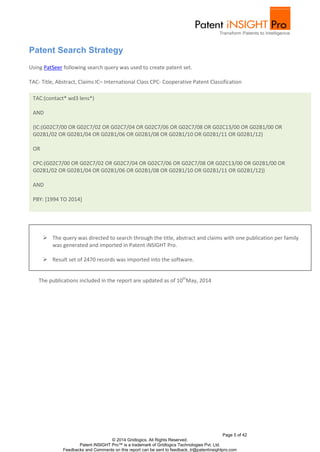 Page 5 of 42
© 2014 Gridlogics. All Rights Reserved.
Patent iNSIGHT Pro™ is a trademark of Gridlogics Technologies Pvt. Ltd.
Feedbacks and Comments on this report can be sent to feedback_tr@patentinsightpro.com
Patent Search Strategy
Using PatSeer following search query was used to create patent set.
TAC- Title, Abstract, Claims IC– International Class CPC- Cooperative Patent Classification
The publications included in the report are updated as of 10th
May, 2014
TAC:(contact* wd3 lens*)
AND
(IC:(G02C7/00 OR G02C7/02 OR G02C7/04 OR G02C7/06 OR G02C7/08 OR G02C13/00 OR G02B1/00 OR
G02B1/02 OR G02B1/04 OR G02B1/06 OR G02B1/08 OR G02B1/10 OR G02B1/11 OR G02B1/12)
OR
CPC:(G02C7/00 OR G02C7/02 OR G02C7/04 OR G02C7/06 OR G02C7/08 OR G02C13/00 OR G02B1/00 OR
G02B1/02 OR G02B1/04 OR G02B1/06 OR G02B1/08 OR G02B1/10 OR G02B1/11 OR G02B1/12))
AND
PBY: [1994 TO 2014]
 The query was directed to search through the title, abstract and claims with one publication per family
was generated and imported in Patent iNSIGHT Pro.
 Result set of 2470 records was imported into the software.
 