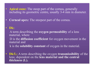 • Apical zone: The steep part of the cornea, generally
including its geometric centre, usually 3-4 mm in diameter.
• Corneal apex: The steepest part of the cornea.
• Dk:
A term describing the oxygen permeability of a lens
material, where
D is the diffusion coefficient for oxygen movement in the
material and
k is the solubility constant of oxygen in the material.
• Dk/L: A term describing the oxygen transmissibility of the
lens; dependent on the lens material and the central
thickness (L).
 