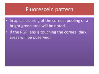 Fluorescein pattern
• In apical clearing of the cornea, pooling or a
bright green area will be noted.
• If the RGP lens is touching the cornea, dark
areas will be observed.
 
