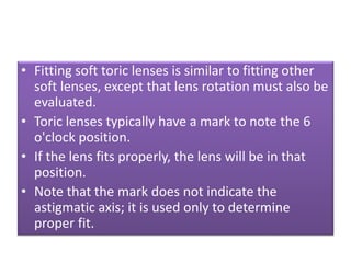• Fitting soft toric lenses is similar to fitting other
soft lenses, except that lens rotation must also be
evaluated.
• Toric lenses typically have a mark to note the 6
o'clock position.
• If the lens fits properly, the lens will be in that
position.
• Note that the mark does not indicate the
astigmatic axis; it is used only to determine
proper fit.
 