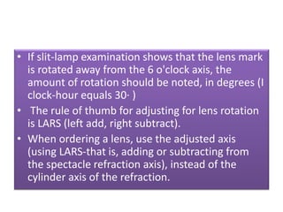 • If slit-lamp examination shows that the lens mark
is rotated away from the 6 o'clock axis, the
amount of rotation should be noted, in degrees (I
clock-hour equals 30· )
• The rule of thumb for adjusting for lens rotation
is LARS (left add, right subtract).
• When ordering a lens, use the adjusted axis
(using LARS-that is, adding or subtracting from
the spectacle refraction axis), instead of the
cylinder axis of the refraction.
 