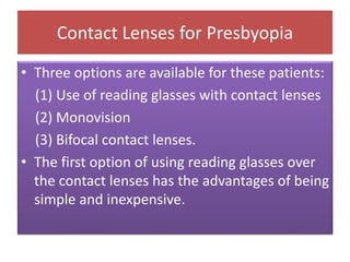 Contact Lenses for Presbyopia
• Three options are available for these patients:
(1) Use of reading glasses with contact lenses
(2) Monovision
(3) Bifocal contact lenses.
• The first option of using reading glasses over
the contact lenses has the advantages of being
simple and inexpensive.
 