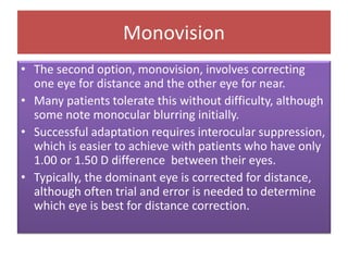 Monovision
• The second option, monovision, involves correcting
one eye for distance and the other eye for near.
• Many patients tolerate this without difficulty, although
some note monocular blurring initially.
• Successful adaptation requires interocular suppression,
which is easier to achieve with patients who have only
1.00 or 1.50 D difference between their eyes.
• Typically, the dominant eye is corrected for distance,
although often trial and error is needed to determine
which eye is best for distance correction.
 