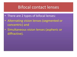 Bifocal contact lenses
• There are 2 types of bifocal lenses:
• Alternating vision lenses (segmented or
concentric) and
• Simultaneous vision lenses (aspheric or
diffractive).
 