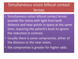 Simultaneous vision bifocal contact
lenses
• Simultaneous vision bifocal contact lenses
provide the retina with light from both
distance and near points in space at the same
time, requiring the patient's brain to ignore
the reduction in contrast.
• Usually there is some compromise, either of
the distance or the near vision;
• the compromise is greater for higher adds.
 