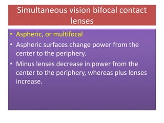 • Aspheric, or multifocal
• Aspheric surfaces change power from the
center to the periphery.
• Minus lenses decrease in power from the
center to the periphery, whereas plus lenses
increase.
Simultaneous vision bifocal contact
lenses
 