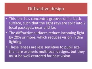 Diffractive design
• This lens has concentric grooves on its back
surface, such that the light rays are split into 2
focal packages: near and far.
• The diffractive surfaces reduce incoming light
by 20% or more, which reduces vision in dim
lighting.
• These lenses are less sensitive to pupil size
than are aspheric multifocal designs, but they
must be well centered for best vision.
 