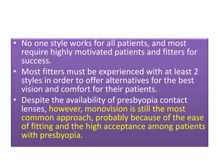 • No one style works for all patients, and most
require highly motivated patients and fitters for
success.
• Most fitters must be experienced with at least 2
styles in order to offer alternatives for the best
vision and comfort for their patients.
• Despite the availability of presbyopia contact
lenses, however, monovision is still the most
common approach, probably because of the ease
of fitting and the high acceptance among patients
with presbyopia.
 