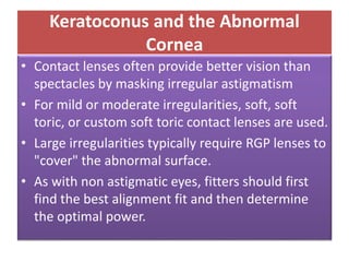 Keratoconus and the Abnormal
Cornea
• Contact lenses often provide better vision than
spectacles by masking irregular astigmatism
• For mild or moderate irregularities, soft, soft
toric, or custom soft toric contact lenses are used.
• Large irregularities typically require RGP lenses to
"cover" the abnormal surface.
• As with non astigmatic eyes, fitters should first
find the best alignment fit and then determine
the optimal power.
 