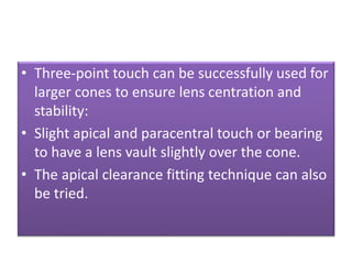 • Three-point touch can be successfully used for
larger cones to ensure lens centration and
stability:
• Slight apical and paracentral touch or bearing
to have a lens vault slightly over the cone.
• The apical clearance fitting technique can also
be tried.
 