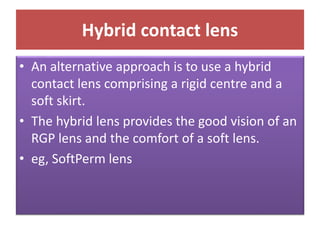 Hybrid contact lens
• An alternative approach is to use a hybrid
contact lens comprising a rigid centre and a
soft skirt.
• The hybrid lens provides the good vision of an
RGP lens and the comfort of a soft lens.
• eg, SoftPerm lens
 
