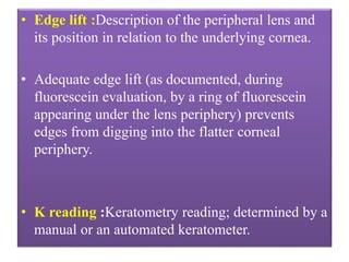 • Edge lift :Description of the peripheral lens and
its position in relation to the underlying cornea.
• Adequate edge lift (as documented, during
fluorescein evaluation, by a ring of fluorescein
appearing under the lens periphery) prevents
edges from digging into the flatter corneal
periphery.
• K reading :Keratometry reading; determined by a
manual or an automated keratometer.
 