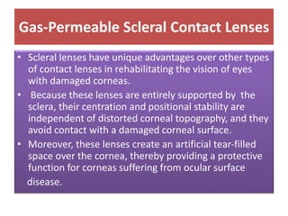 Gas-Permeable Scleral Contact Lenses
• Scleral lenses have unique advantages over other types
of contact lenses in rehabilitating the vision of eyes
with damaged corneas.
• Because these lenses are entirely supported by the
sclera, their centration and positional stability are
independent of distorted corneal topography, and they
avoid contact with a damaged corneal surface.
• Moreover, these lenses create an artificial tear-filled
space over the cornea, thereby providing a protective
function for corneas suffering from ocular surface
disease.
 