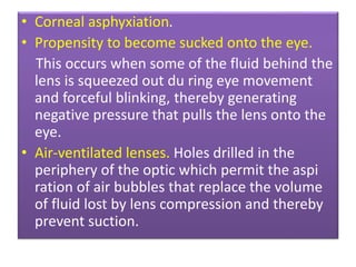 • Corneal asphyxiation.
• Propensity to become sucked onto the eye.
This occurs when some of the fluid behind the
lens is squeezed out du ring eye movement
and forceful blinking, thereby generating
negative pressure that pulls the lens onto the
eye.
• Air-ventilated lenses. Holes drilled in the
periphery of the optic which permit the aspi
ration of air bubbles that replace the volume
of fluid lost by lens compression and thereby
prevent suction.
 