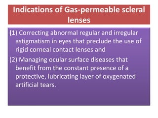 Indications of Gas-permeable scleral
lenses
(1) Correcting abnormal regular and irregular
astigmatism in eyes that preclude the use of
rigid corneal contact lenses and
(2) Managing ocular surface diseases that
benefit from the constant presence of a
protective, lubricating layer of oxygenated
artificial tears.
 