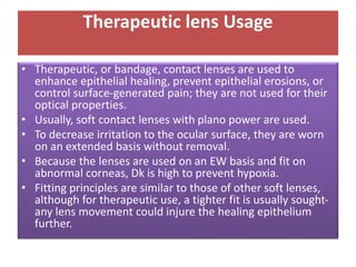 Therapeutic lens Usage
• Therapeutic, or bandage, contact lenses are used to
enhance epithelial healing, prevent epithelial erosions, or
control surface-generated pain; they are not used for their
optical properties.
• Usually, soft contact lenses with plano power are used.
• To decrease irritation to the ocular surface, they are worn
on an extended basis without removal.
• Because the lenses are used on an EW basis and fit on
abnormal corneas, Dk is high to prevent hypoxia.
• Fitting principles are similar to those of other soft lenses,
although for therapeutic use, a tighter fit is usually sought-
any lens movement could injure the healing epithelium
further.
 
