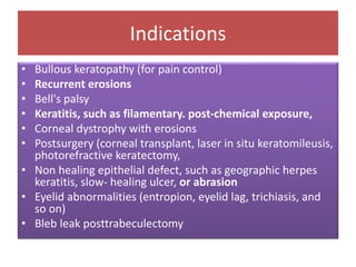 Indications
• Bullous keratopathy (for pain control)
• Recurrent erosions
• Bell's palsy
• Keratitis, such as filamentary. post-chemical exposure,
• Corneal dystrophy with erosions
• Postsurgery (corneal transplant, laser in situ keratomileusis,
photorefractive keratectomy,
• Non healing epithelial defect, such as geographic herpes
keratitis, slow- healing ulcer, or abrasion
• Eyelid abnormalities (entropion, eyelid lag, trichiasis, and
so on)
• Bleb leak posttrabeculectomy
 