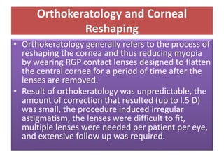 Orthokeratology and Corneal
Reshaping
• Orthokeratology generally refers to the process of
reshaping the cornea and thus reducing myopia
by wearing RGP contact lenses designed to flatten
the central cornea for a period of time after the
lenses are removed.
• Result of orthokeratology was unpredictable, the
amount of correction that resulted (up to l.5 D)
was small, the procedure induced irregular
astigmatism, the lenses were difficult to fit,
multiple lenses were needed per patient per eye,
and extensive follow up was required.
 