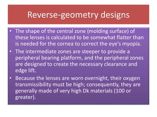 Reverse-geometry designs
• The shape of the central zone (molding surface) of
these lenses is calculated to be somewhat flatter than
is needed for the cornea to correct the eye's myopia.
• The intermediate zones are steeper to provide a
peripheral bearing platform, and the peripheral zones
are designed to create the necessary clearance and
edge lift.
• Because the lenses are worn overnight, their oxygen
transmissibility must be high; consequently, they are
generally made of very high Dk materials (100 or
greater).
 