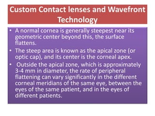 Custom Contact lenses and Wavefront
Technology
• A normal cornea is generally steepest near its
geometric center beyond this, the surface
flattens.
• The steep area is known as the apical zone (or
optic cap), and its center is the corneal apex.
• Outside the apical zone, which is approximately
3-4 mm in diameter, the rate of peripheral
flattening can vary significantly in the different
corneal meridians of the same eye, between the
eyes of the same patient, and in the eyes of
different patients.
 