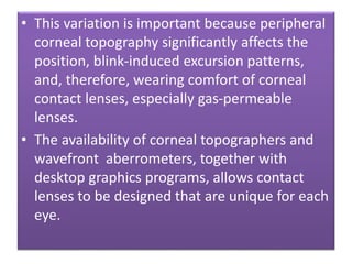• This variation is important because peripheral
corneal topography significantly affects the
position, blink-induced excursion patterns,
and, therefore, wearing comfort of corneal
contact lenses, especially gas-permeable
lenses.
• The availability of corneal topographers and
wavefront aberrometers, together with
desktop graphics programs, allows contact
lenses to be designed that are unique for each
eye.
 