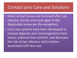 Contact Lens Care and Solutions
• Most contact lenses are removed after use,
cleaned, stored, and used again (l-day
disposable lenses are the exception).
• Lens care systems have been developed to
remove deposits and microorganisms from
lenses, enhance lens comfort, and decrease
the risk of eye infection and irritation
associated with lens use.
 