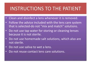 • Clean and disinfect a lens whenever it is removed.
• Follow the advice included with the lens care system
that is selected-do not "mix and match" solutions.
• Do not use tap water for storing or cleaning lenses
because it is not sterile.
• Do not use homemade salt solutions, which also are
not sterile.
• Do not use saliva to wet a lens.
• Do not reuse contact lens care solutions.
INSTRUCTIONS TO THE PATIENT
 