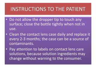 INSTRUCTIONS TO THE PATIENT
• Do not allow the dropper tip to touch any
surface; close the bottle tightly when not in
use.
• Clean the contact lens case daily and replace it
every 2-3 months; the case can be a source of
contaminants.
• Pay attention to labels on contact lens care
solutions, because solution ingredients may
change without warning to the consumer.
 