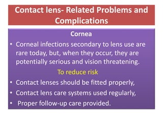Contact lens- Related Problems and
Complications
Cornea
• Corneal infections secondary to lens use are
rare today, but, when they occur, they are
potentially serious and vision threatening.
To reduce risk
• Contact lenses should be fitted properly,
• Contact lens care systems used regularly,
• Proper follow-up care provided.
 