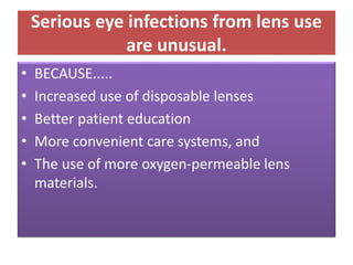 Serious eye infections from lens use
are unusual.
• BECAUSE.....
• Increased use of disposable lenses
• Better patient education
• More convenient care systems, and
• The use of more oxygen-permeable lens
materials.
 