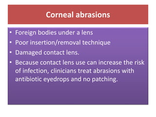 Corneal abrasions
• Foreign bodies under a lens
• Poor insertion/removal technique
• Damaged contact lens.
• Because contact lens use can increase the risk
of infection, clinicians treat abrasions with
antibiotic eyedrops and no patching.
 