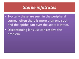 Sterile infiltrates
• Typically these are seen in the peripheral
cornea; often there is more than one spot,
and the epithelium over the spots is intact.
• Discontinuing lens use can resolve the
problem.
 