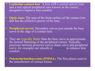 • Lenticular contact lens: A lens with a central optical zone
and a non optical peripheral zone known as the carrier;
designed to improve lens comfort.
• Optic zone: The area of the front surface of the contact lens
that has the refractive power of the lens.
• Peripheral curves: Secondary curves just outside the base
curve at the edge of a contact lens.
• They are typically flatter than the base curve to approximate
the normal flattening of the peripheral cornea. Typically,
junctions between posterior curves (base curve and peripheral
curve, for example) are smooth or "blended" to enhance lens
comfort.
• Polymethylmethacrylate (PMMA): The first plastic used in
the manufacture of contact lenses.
 